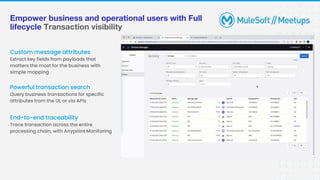 Empower business and operational users with Full
lifecycle Transaction visibility
Custom message attributes
Extract key fields from payloads that
matters the most for the business with
simple mapping
End-to-end traceability
Trace transaction across the entire
processing chain, with Anypoint Monitoring
Powerful transaction search
Query business transactions for specific
attributes from the UI, or via APIs
 