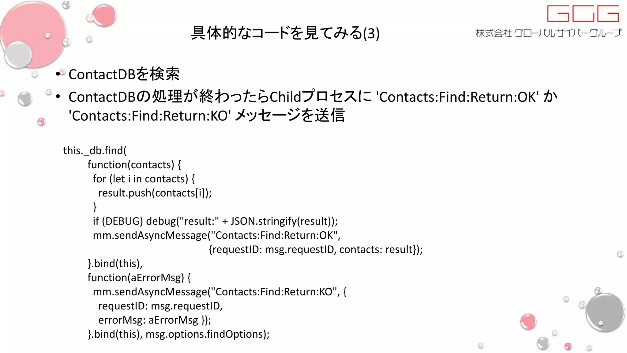 具体的なコードを見てみる(3)
• ContactDBを検索
• ContactDBの処理が終わったらChildプロセスに 'Contacts:Find:Return:OK' か
'Contacts:Find:Return:KO' メッセージを送信
this._db.find(
function(contacts) {
for (let i in contacts) {
result.push(contacts[i]);
}
if (DEBUG) debug("result:" + JSON.stringify(result));
mm.sendAsyncMessage("Contacts:Find:Return:OK",
{requestID: msg.requestID, contacts: result});
}.bind(this),
function(aErrorMsg) {
mm.sendAsyncMessage("Contacts:Find:Return:KO", {
requestID: msg.requestID,
errorMsg: aErrorMsg });
}.bind(this), msg.options.findOptions);
 