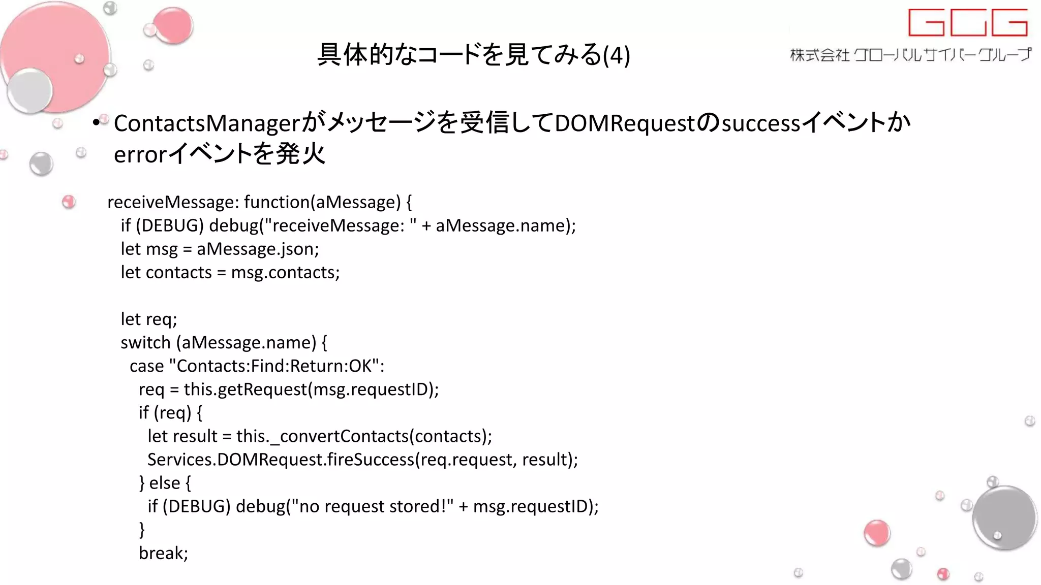 具体的なコードを見てみる(4)
• ContactsManagerがメッセージを受信してDOMRequestのsuccessイベントか
errorイベントを発火
receiveMessage: function(aMessage) {
if (DEBUG) debug("receiveMessage: " + aMessage.name);
let msg = aMessage.json;
let contacts = msg.contacts;
let req;
switch (aMessage.name) {
case "Contacts:Find:Return:OK":
req = this.getRequest(msg.requestID);
if (req) {
let result = this._convertContacts(contacts);
Services.DOMRequest.fireSuccess(req.request, result);
} else {
if (DEBUG) debug("no request stored!" + msg.requestID);
}
break;
 
