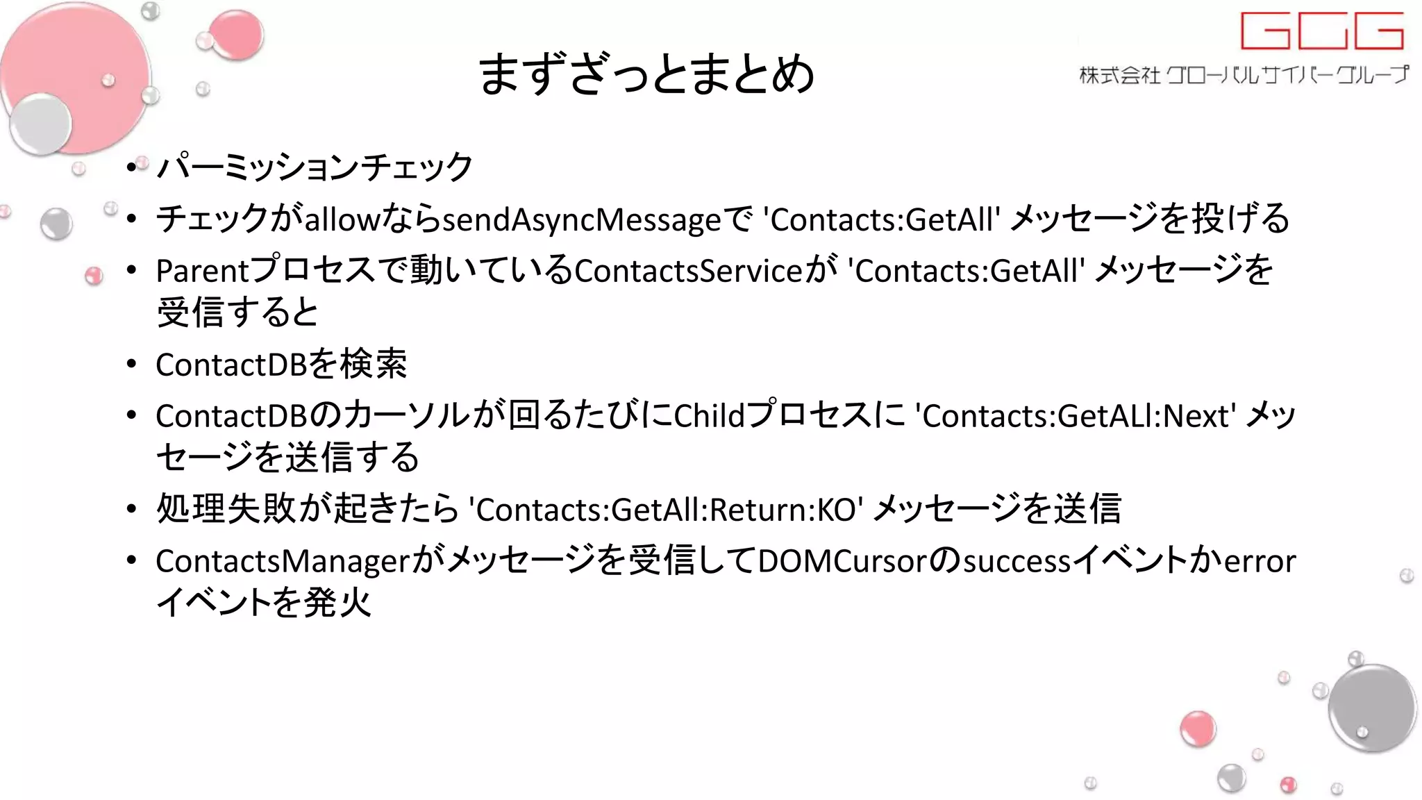 まずざっとまとめ
• パーミッションチェック
• チェックがallowならsendAsyncMessageで 'Contacts:GetAll' メッセージを投げる
• Parentプロセスで動いているContactsServiceが 'Contacts:GetAll' メッセージを
受信すると
• ContactDBを検索
• ContactDBのカーソルが回るたびにChildプロセスに 'Contacts:GetALl:Next' メッ
セージを送信する
• 処理失敗が起きたら 'Contacts:GetAll:Return:KO' メッセージを送信
• ContactsManagerがメッセージを受信してDOMCursorのsuccessイベントかerror
イベントを発火
 