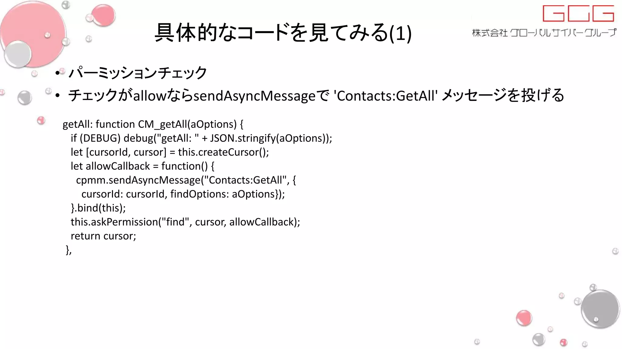 具体的なコードを見てみる(1)
• パーミッションチェック
• チェックがallowならsendAsyncMessageで 'Contacts:GetAll' メッセージを投げる
getAll: function CM_getAll(aOptions) {
if (DEBUG) debug("getAll: " + JSON.stringify(aOptions));
let [cursorId, cursor] = this.createCursor();
let allowCallback = function() {
cpmm.sendAsyncMessage("Contacts:GetAll", {
cursorId: cursorId, findOptions: aOptions});
}.bind(this);
this.askPermission("find", cursor, allowCallback);
return cursor;
},
 