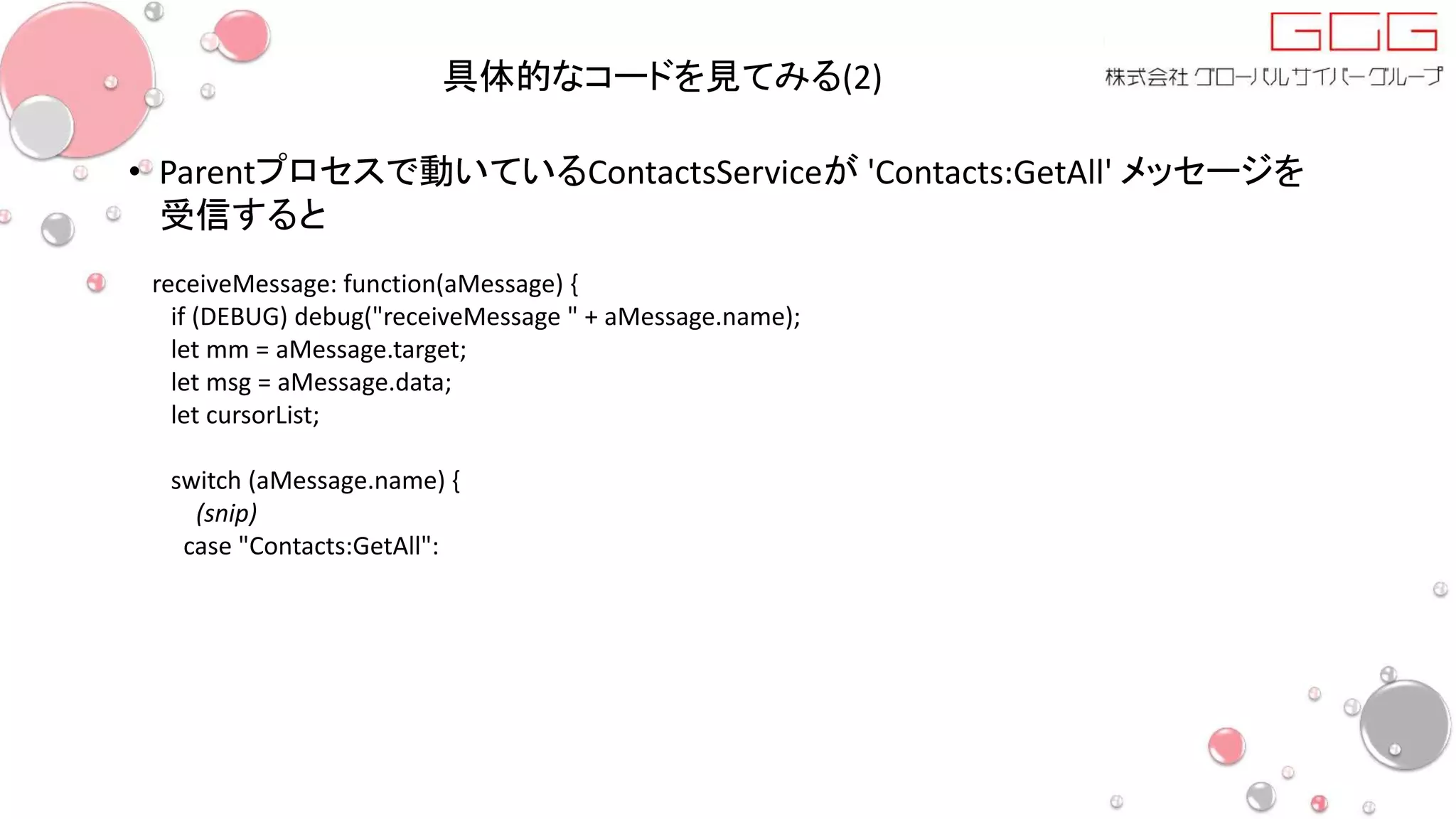 具体的なコードを見てみる(2)
• Parentプロセスで動いているContactsServiceが 'Contacts:GetAll' メッセージを
受信すると
receiveMessage: function(aMessage) {
if (DEBUG) debug("receiveMessage " + aMessage.name);
let mm = aMessage.target;
let msg = aMessage.data;
let cursorList;
switch (aMessage.name) {
(snip)
case "Contacts:GetAll":
 