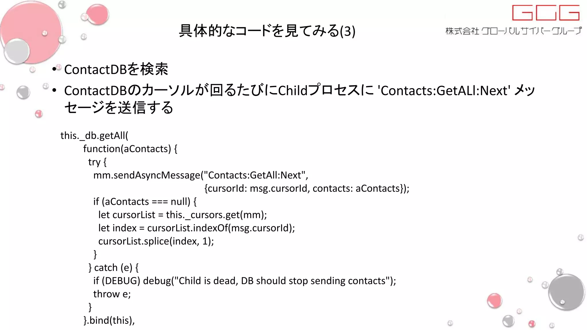 具体的なコードを見てみる(3)
• ContactDBを検索
• ContactDBのカーソルが回るたびにChildプロセスに 'Contacts:GetALl:Next' メッ
セージを送信する
this._db.getAll(
function(aContacts) {
try {
mm.sendAsyncMessage("Contacts:GetAll:Next",
{cursorId: msg.cursorId, contacts: aContacts});
if (aContacts === null) {
let cursorList = this._cursors.get(mm);
let index = cursorList.indexOf(msg.cursorId);
cursorList.splice(index, 1);
}
} catch (e) {
if (DEBUG) debug("Child is dead, DB should stop sending contacts");
throw e;
}
}.bind(this),
 