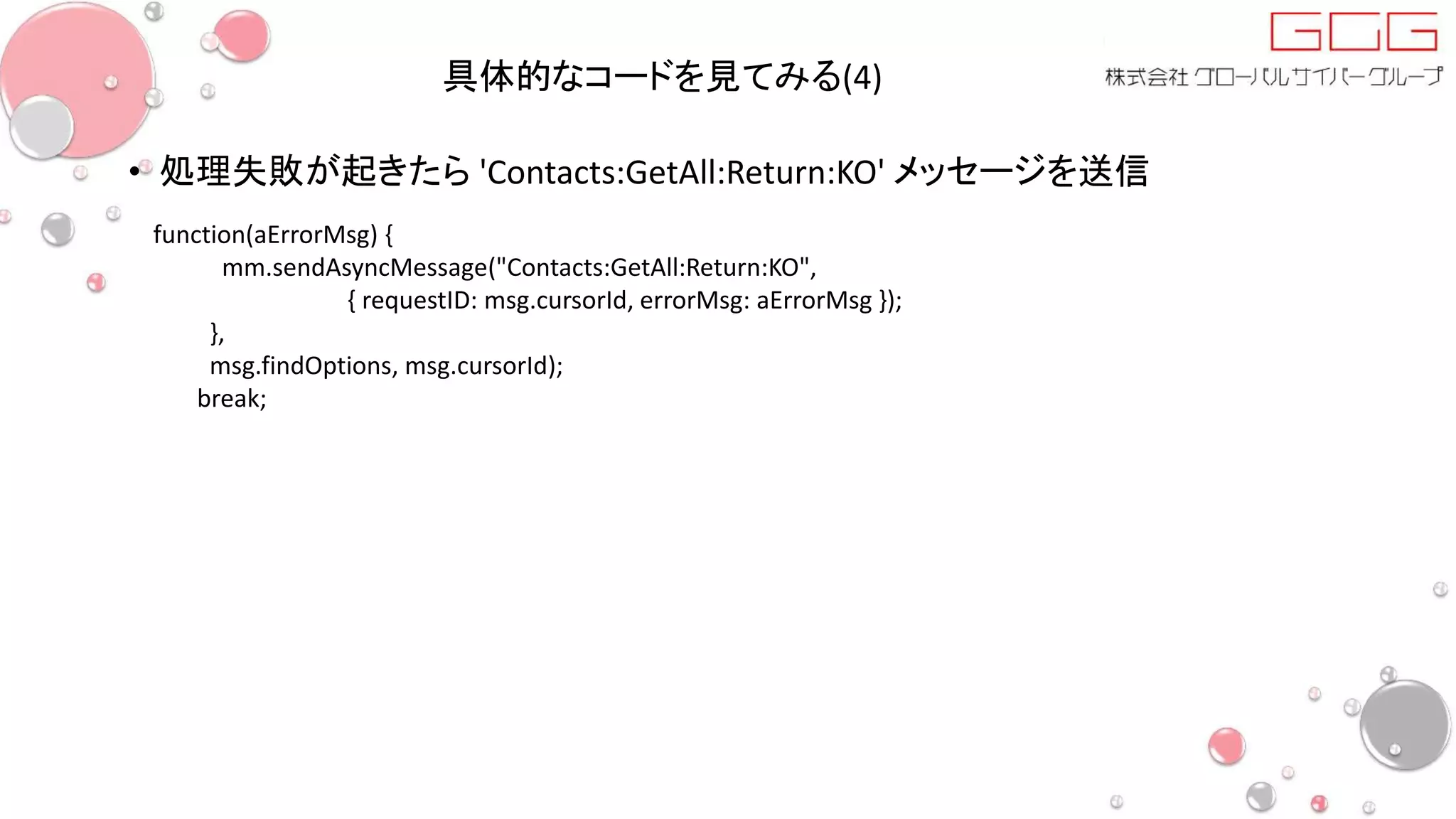 具体的なコードを見てみる(4)
• 処理失敗が起きたら 'Contacts:GetAll:Return:KO' メッセージを送信
function(aErrorMsg) {
mm.sendAsyncMessage("Contacts:GetAll:Return:KO",
{ requestID: msg.cursorId, errorMsg: aErrorMsg });
},
msg.findOptions, msg.cursorId);
break;
 