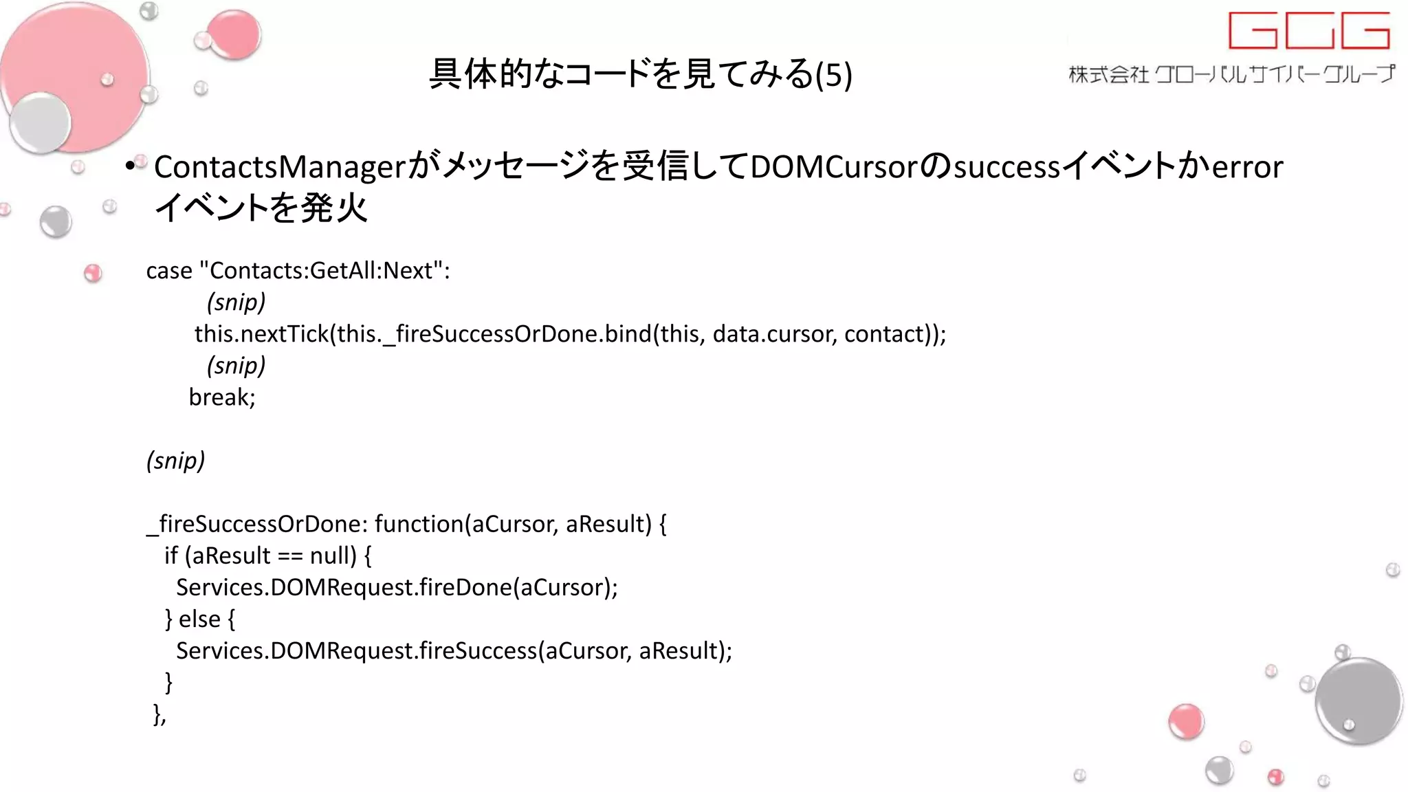 具体的なコードを見てみる(5)
• ContactsManagerがメッセージを受信してDOMCursorのsuccessイベントかerror
イベントを発火
case "Contacts:GetAll:Next":
(snip)
this.nextTick(this._fireSuccessOrDone.bind(this, data.cursor, contact));
(snip)
break;
(snip)
_fireSuccessOrDone: function(aCursor, aResult) {
if (aResult == null) {
Services.DOMRequest.fireDone(aCursor);
} else {
Services.DOMRequest.fireSuccess(aCursor, aResult);
}
},
 