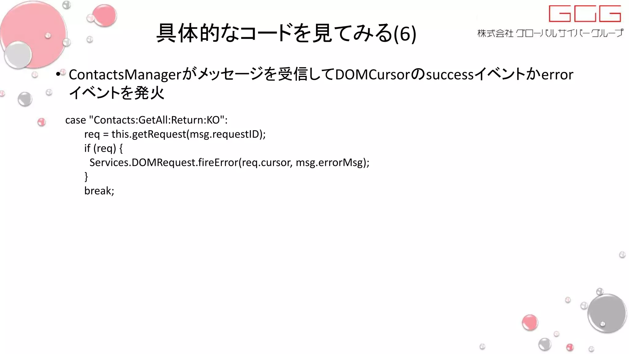 具体的なコードを見てみる(6)
• ContactsManagerがメッセージを受信してDOMCursorのsuccessイベントかerror
イベントを発火
case "Contacts:GetAll:Return:KO":
req = this.getRequest(msg.requestID);
if (req) {
Services.DOMRequest.fireError(req.cursor, msg.errorMsg);
}
break;
 