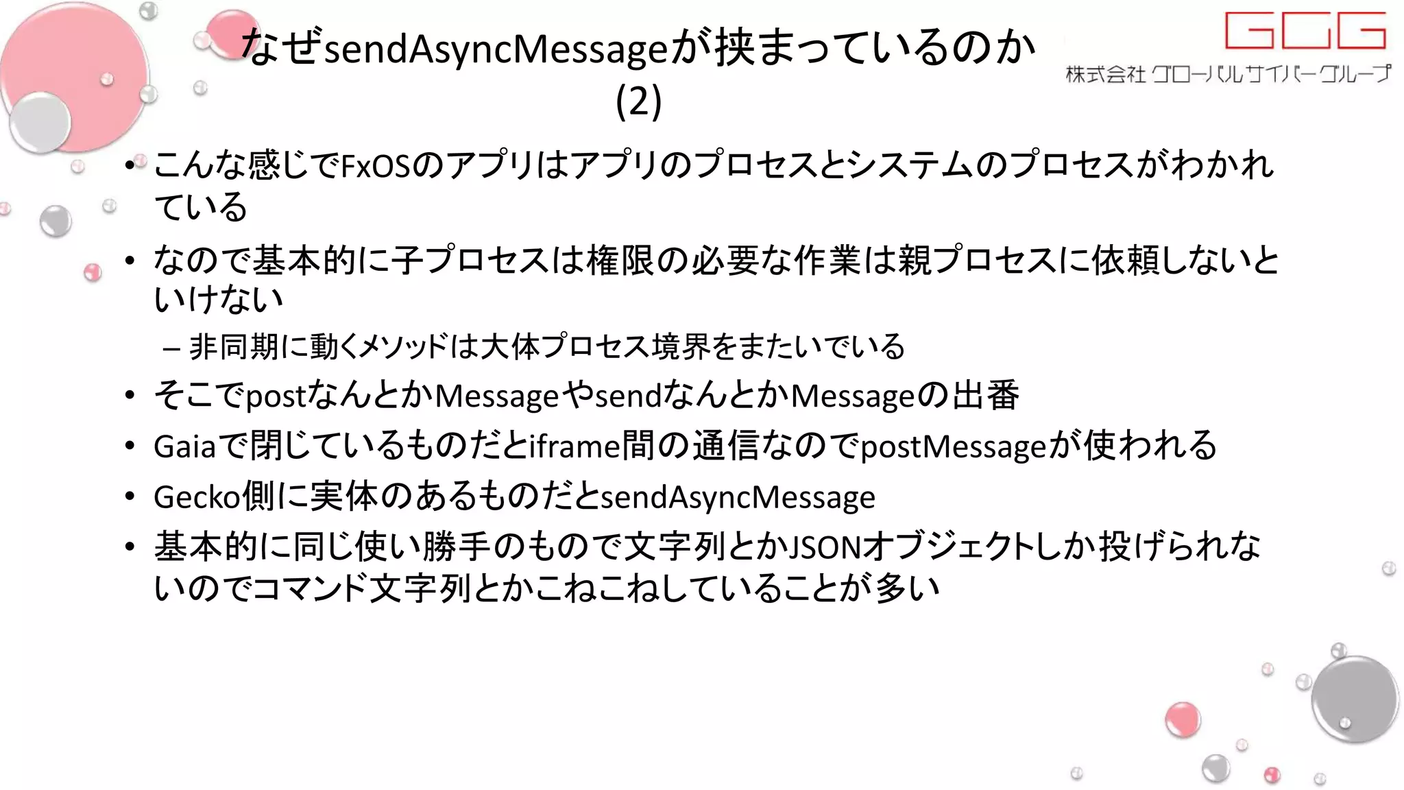 なぜsendAsyncMessageが挟まっているのか
(2)
• こんな感じでFxOSのアプリはアプリのプロセスとシステムのプロセスがわかれ
ている
• なので基本的に子プロセスは権限の必要な作業は親プロセスに依頼しないと
いけない
– 非同期に動くメソッドは大体プロセス境界をまたいでいる
• そこでpostなんとかMessageやsendなんとかMessageの出番
• Gaiaで閉じているものだとiframe間の通信なのでpostMessageが使われる
• Gecko側に実体のあるものだとsendAsyncMessage
• 基本的に同じ使い勝手のもので文字列とかJSONオブジェクトしか投げられな
いのでコマンド文字列とかこねこねしていることが多い
 