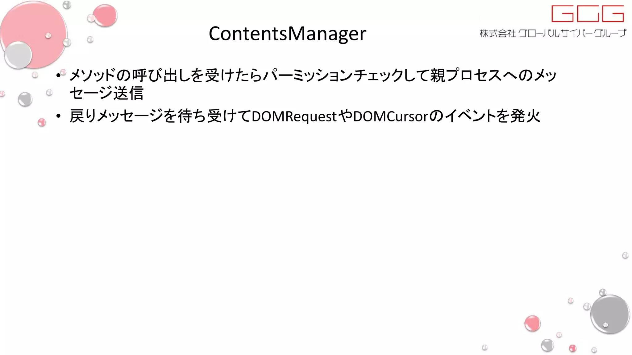 ContentsManager
• メソッドの呼び出しを受けたらパーミッションチェックして親プロセスへのメッ
セージ送信
• 戻りメッセージを待ち受けてDOMRequestやDOMCursorのイベントを発火
 