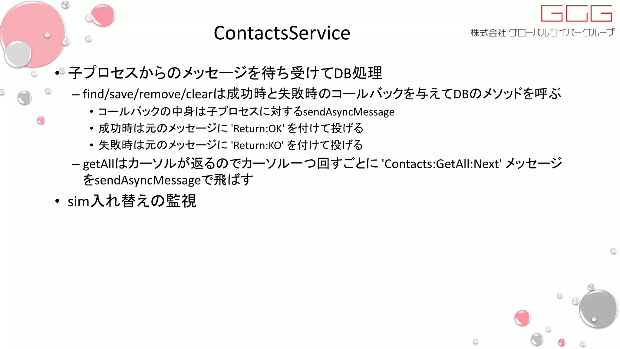 ContactsService
• 子プロセスからのメッセージを待ち受けてDB処理
– find/save/remove/clearは成功時と失敗時のコールバックを与えてDBのメソッドを呼ぶ
• コールバックの中身は子プロセスに対するsendAsyncMessage
• 成功時は元のメッセージに 'Return:OK' を付けて投げる
• 失敗時は元のメッセージに 'Return:KO' を付けて投げる
– getAllはカーソルが返るのでカーソル一つ回すごとに 'Contacts:GetAll:Next' メッセージ
をsendAsyncMessageで飛ばす
• sim入れ替えの監視
 