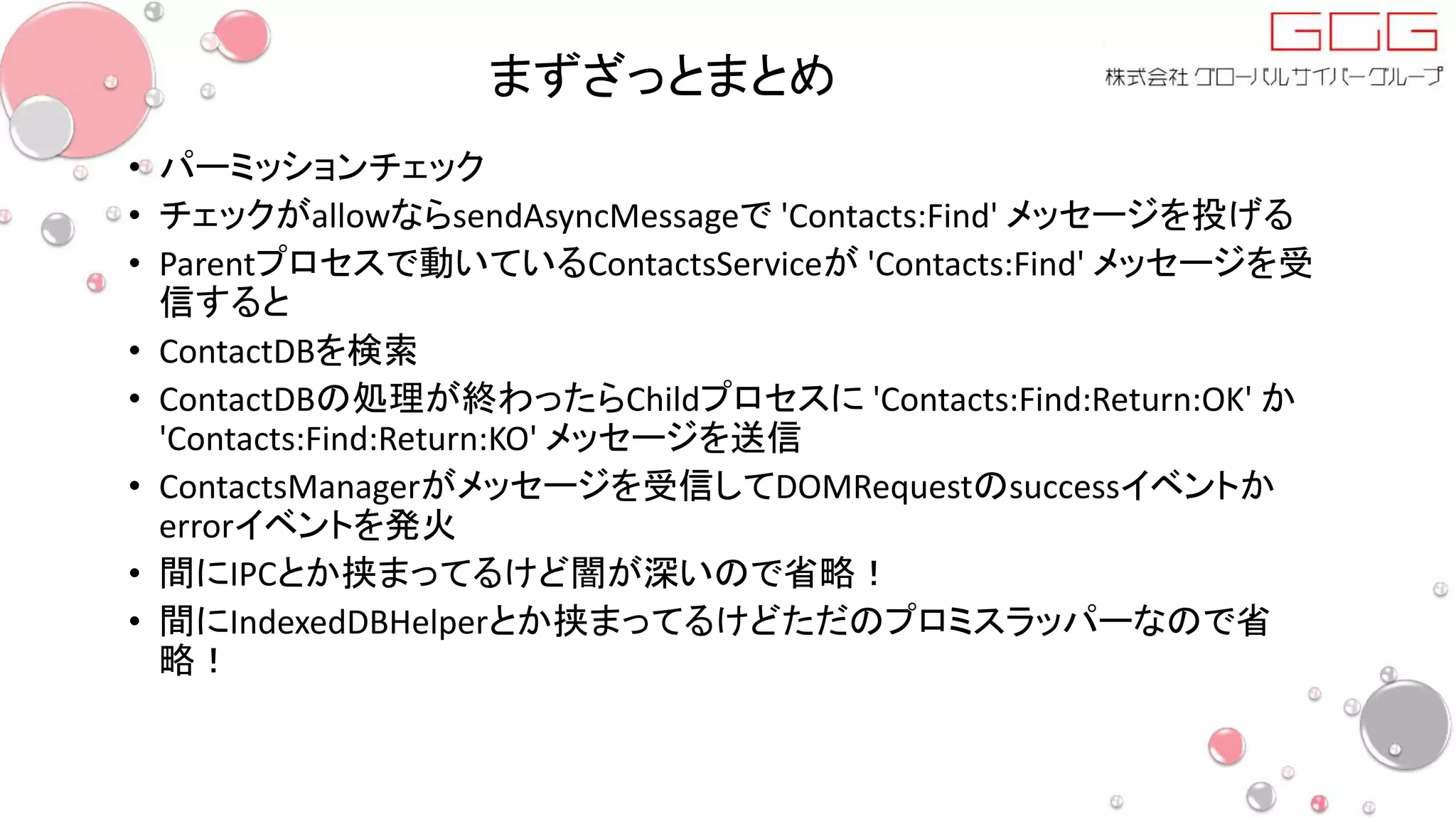まずざっとまとめ
• パーミッションチェック
• チェックがallowならsendAsyncMessageで 'Contacts:Find' メッセージを投げる
• Parentプロセスで動いているContactsServiceが 'Contacts:Find' メッセージを受
信すると
• ContactDBを検索
• ContactDBの処理が終わったらChildプロセスに 'Contacts:Find:Return:OK' か
'Contacts:Find:Return:KO' メッセージを送信
• ContactsManagerがメッセージを受信してDOMRequestのsuccessイベントか
errorイベントを発火
• 間にIPCとか挟まってるけど闇が深いので省略！
• 間にIndexedDBHelperとか挟まってるけどただのプロミスラッパーなので省
略！
 