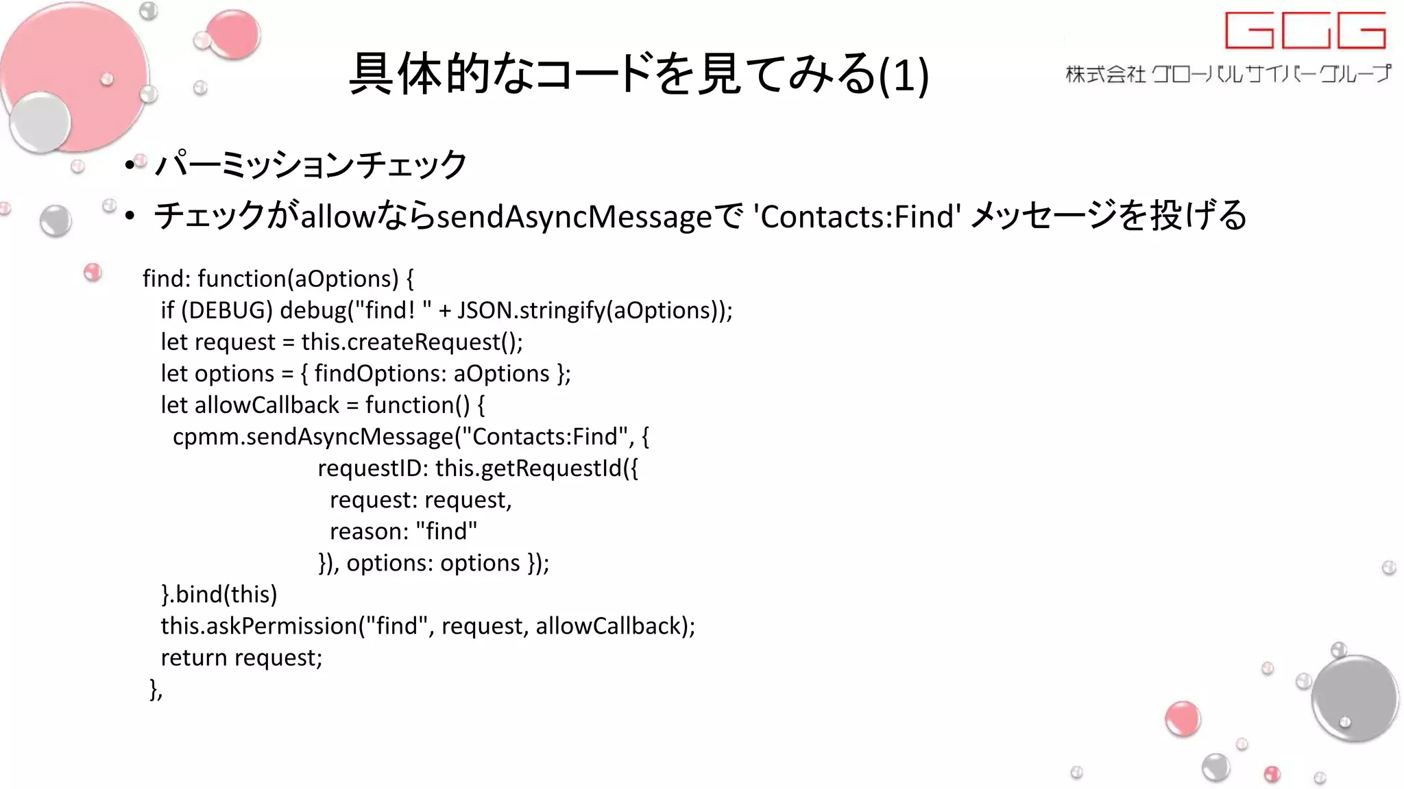 具体的なコードを見てみる(1)
• パーミッションチェック
• チェックがallowならsendAsyncMessageで 'Contacts:Find' メッセージを投げる
find: function(aOptions) {
if (DEBUG) debug("find! " + JSON.stringify(aOptions));
let request = this.createRequest();
let options = { findOptions: aOptions };
let allowCallback = function() {
cpmm.sendAsyncMessage("Contacts:Find", {
requestID: this.getRequestId({
request: request,
reason: "find"
}), options: options });
}.bind(this)
this.askPermission("find", request, allowCallback);
return request;
},
 
