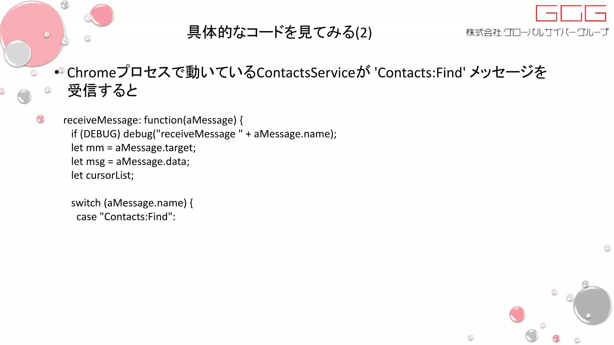 具体的なコードを見てみる(2)
• Chromeプロセスで動いているContactsServiceが 'Contacts:Find' メッセージを
受信すると
receiveMessage: function(aMessage) {
if (DEBUG) debug("receiveMessage " + aMessage.name);
let mm = aMessage.target;
let msg = aMessage.data;
let cursorList;
switch (aMessage.name) {
case "Contacts:Find":
 