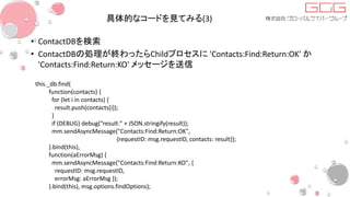 具体的なコードを見てみる(3)
• ContactDBを検索
• ContactDBの処理が終わったらChildプロセスに 'Contacts:Find:Return:OK' か
'Contacts:Find:Return:KO' メッセージを送信
this._db.find(
function(contacts) {
for (let i in contacts) {
result.push(contacts[i]);
}
if (DEBUG) debug("result:" + JSON.stringify(result));
mm.sendAsyncMessage("Contacts:Find:Return:OK",
{requestID: msg.requestID, contacts: result});
}.bind(this),
function(aErrorMsg) {
mm.sendAsyncMessage("Contacts:Find:Return:KO", {
requestID: msg.requestID,
errorMsg: aErrorMsg });
}.bind(this), msg.options.findOptions);
 