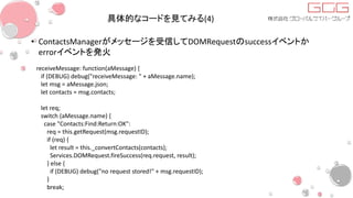 具体的なコードを見てみる(4)
• ContactsManagerがメッセージを受信してDOMRequestのsuccessイベントか
errorイベントを発火
receiveMessage: function(aMessage) {
if (DEBUG) debug("receiveMessage: " + aMessage.name);
let msg = aMessage.json;
let contacts = msg.contacts;
let req;
switch (aMessage.name) {
case "Contacts:Find:Return:OK":
req = this.getRequest(msg.requestID);
if (req) {
let result = this._convertContacts(contacts);
Services.DOMRequest.fireSuccess(req.request, result);
} else {
if (DEBUG) debug("no request stored!" + msg.requestID);
}
break;
 