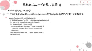 具体的なコードを見てみる(1)
• パーミッションチェック
• チェックがallowならsendAsyncMessageで 'Contacts:GetAll' メッセージを投げる
getAll: function CM_getAll(aOptions) {
if (DEBUG) debug("getAll: " + JSON.stringify(aOptions));
let [cursorId, cursor] = this.createCursor();
let allowCallback = function() {
cpmm.sendAsyncMessage("Contacts:GetAll", {
cursorId: cursorId, findOptions: aOptions});
}.bind(this);
this.askPermission("find", cursor, allowCallback);
return cursor;
},
 