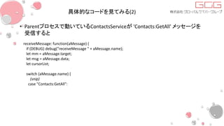 具体的なコードを見てみる(2)
• Parentプロセスで動いているContactsServiceが 'Contacts:GetAll' メッセージを
受信すると
receiveMessage: function(aMessage) {
if (DEBUG) debug("receiveMessage " + aMessage.name);
let mm = aMessage.target;
let msg = aMessage.data;
let cursorList;
switch (aMessage.name) {
(snip)
case "Contacts:GetAll":
 