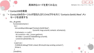 具体的なコードを見てみる(3)
• ContactDBを検索
• ContactDBのカーソルが回るたびにChildプロセスに 'Contacts:GetALl:Next' メッ
セージを送信する
this._db.getAll(
function(aContacts) {
try {
mm.sendAsyncMessage("Contacts:GetAll:Next",
{cursorId: msg.cursorId, contacts: aContacts});
if (aContacts === null) {
let cursorList = this._cursors.get(mm);
let index = cursorList.indexOf(msg.cursorId);
cursorList.splice(index, 1);
}
} catch (e) {
if (DEBUG) debug("Child is dead, DB should stop sending contacts");
throw e;
}
}.bind(this),
 