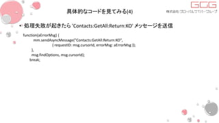 具体的なコードを見てみる(4)
• 処理失敗が起きたら 'Contacts:GetAll:Return:KO' メッセージを送信
function(aErrorMsg) {
mm.sendAsyncMessage("Contacts:GetAll:Return:KO",
{ requestID: msg.cursorId, errorMsg: aErrorMsg });
},
msg.findOptions, msg.cursorId);
break;
 