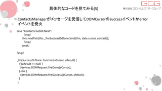 具体的なコードを見てみる(5)
• ContactsManagerがメッセージを受信してDOMCursorのsuccessイベントかerror
イベントを発火
case "Contacts:GetAll:Next":
(snip)
this.nextTick(this._fireSuccessOrDone.bind(this, data.cursor, contact));
(snip)
break;
(snip)
_fireSuccessOrDone: function(aCursor, aResult) {
if (aResult == null) {
Services.DOMRequest.fireDone(aCursor);
} else {
Services.DOMRequest.fireSuccess(aCursor, aResult);
}
},
 