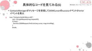 具体的なコードを見てみる(6)
• ContactsManagerがメッセージを受信してDOMCursorのsuccessイベントかerror
イベントを発火
case "Contacts:GetAll:Return:KO":
req = this.getRequest(msg.requestID);
if (req) {
Services.DOMRequest.fireError(req.cursor, msg.errorMsg);
}
break;
 