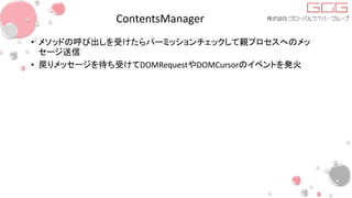 ContentsManager
• メソッドの呼び出しを受けたらパーミッションチェックして親プロセスへのメッ
セージ送信
• 戻りメッセージを待ち受けてDOMRequestやDOMCursorのイベントを発火
 