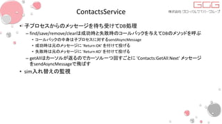 ContactsService
• 子プロセスからのメッセージを待ち受けてDB処理
– find/save/remove/clearは成功時と失敗時のコールバックを与えてDBのメソッドを呼ぶ
• コールバックの中身は子プロセスに対するsendAsyncMessage
• 成功時は元のメッセージに 'Return:OK' を付けて投げる
• 失敗時は元のメッセージに 'Return:KO' を付けて投げる
– getAllはカーソルが返るのでカーソル一つ回すごとに 'Contacts:GetAll:Next' メッセージ
をsendAsyncMessageで飛ばす
• sim入れ替えの監視
 
