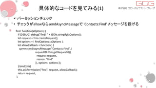 具体的なコードを見てみる(1)
• パーミッションチェック
• チェックがallowならsendAsyncMessageで 'Contacts:Find' メッセージを投げる
find: function(aOptions) {
if (DEBUG) debug("find! " + JSON.stringify(aOptions));
let request = this.createRequest();
let options = { findOptions: aOptions };
let allowCallback = function() {
cpmm.sendAsyncMessage("Contacts:Find", {
requestID: this.getRequestId({
request: request,
reason: "find"
}), options: options });
}.bind(this)
this.askPermission("find", request, allowCallback);
return request;
},
 