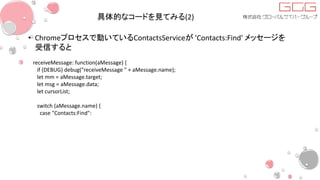 具体的なコードを見てみる(2)
• Chromeプロセスで動いているContactsServiceが 'Contacts:Find' メッセージを
受信すると
receiveMessage: function(aMessage) {
if (DEBUG) debug("receiveMessage " + aMessage.name);
let mm = aMessage.target;
let msg = aMessage.data;
let cursorList;
switch (aMessage.name) {
case "Contacts:Find":
 
