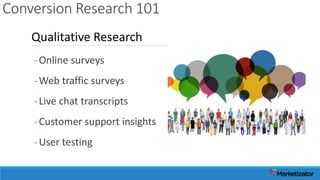 Conversion Research 101
-Online surveys
-Web traffic surveys
-Live chat transcripts
-Customer support insights
-User testing
Qualitative Research
 