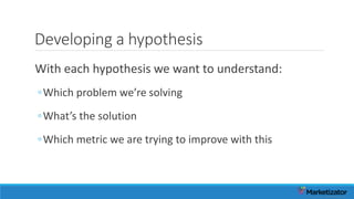 Developing a hypothesis
With each hypothesis we want to understand:
◦Which problem we’re solving
◦What’s the solution
◦Which metric we are trying to improve with this
 