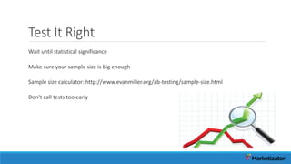 Test It Right
Wait until statistical significance
Make sure your sample size is big enough
Sample size calculator: http://www.evanmiller.org/ab-testing/sample-size.html
Don’t call tests too early
 