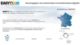 EASYTEAM est une Entreprise de Services du Numérique, spécialiste de la
transformation digitale, du Cloud et des Services Managés.
Nous apportons expertise et méthode pour ensemble optimiser vos
investissements, vos patrimoines, concevoir et repenser les applications sur le
cloud.
Nous garantissons la transformation de votre SI par des solutions robustes et
performantes conçues pour tirer parti des opportunités du Cloud et des
innovations
BUSINESS as a SERVICE
12 commerciaux
CitoyenneEco-responsable Humaine
Accompagner ses clients dans la transformation digitale
 