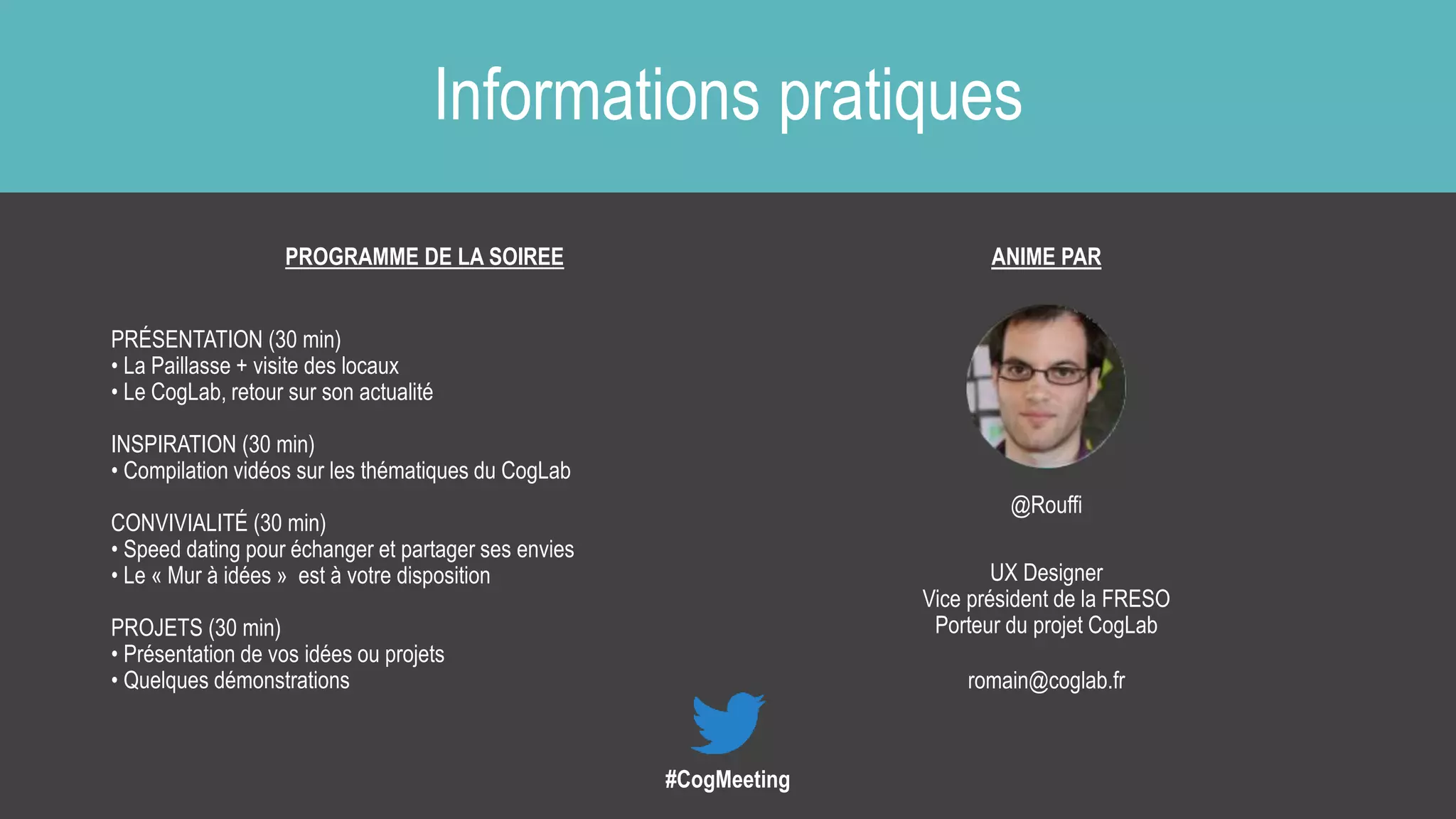 Informations pratiques
PROGRAMME DE LA SOIREE
PRÉSENTATION (30 min)
• La Paillasse + visite des locaux
• Le CogLab, retour sur son actualité
INSPIRATION (30 min)
• Compilation vidéos sur les thématiques du CogLab
CONVIVIALITÉ (30 min)
• Speed dating pour échanger et partager ses envies
• Le « Mur à idées » est à votre disposition
PROJETS (30 min)
• Présentation de vos idées ou projets
• Quelques démonstrations
ANIME PAR
@Rouffi
UX Designer
Vice président de la FRESO
Porteur du projet CogLab
romain@coglab.fr
#CogMeeting
 