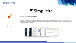 Simplicité ?
[Simplicité]
Qu’est-ce que Simplicité ?
Simplicité est une plateforme Low-code - aPaaS pour le développement rapide d'applications métier sur mesure. Simplicité
permet de créer rapidement des applications métier de qualité, hébergées au choix en interne sur vos propres serveurs ou dans
le cloud (privé, public ou hybride).
 