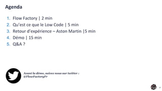 Agenda
1. Flow Factory | 2 min
2. Qu’est ce que le Low Code | 5 min
3. Retour d’expérience – Aston Martin |5 min
4. Démo | 15 min
5. Q&A ?
27
Avant la démo, suivez nous sur twitter :
@FlowFactoryFr
 