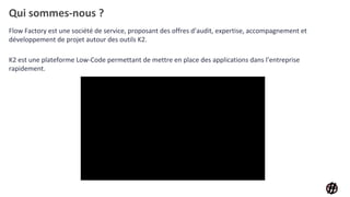 Qui sommes-nous ?
Flow Factory est une société de service, proposant des offres d’audit, expertise, accompagnement et
développement de projet autour des outils K2.
K2 est une plateforme Low-Code permettant de mettre en place des applications dans l’entreprise
rapidement.
 