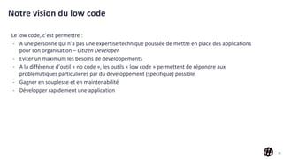 Notre vision du low code
Le low code, c’est permettre :
- A une personne qui n’a pas une expertise technique poussée de mettre en place des applications
pour son organisation – Citizen Developer
- Eviter un maximum les besoins de développements
- A la différence d’outil « no code », les outils « low code » permettent de répondre aux
problématiques particulières par du développement (spécifique) possible
- Gagner en souplesse et en maintenabilité
- Développer rapidement une application
31
 