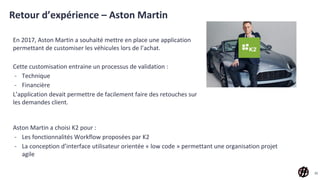 Retour d’expérience – Aston Martin
En 2017, Aston Martin a souhaité mettre en place une application
permettant de customiser les véhicules lors de l’achat.
Cette customisation entraine un processus de validation :
- Technique
- Financière
L’application devait permettre de facilement faire des retouches sur
les demandes client.
33
Aston Martin a choisi K2 pour :
- Les fonctionnalités Workflow proposées par K2
- La conception d’interface utilisateur orientée « low code » permettant une organisation projet
agile
 