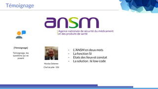 Témoignage
- L’ANSM en deux mots
- La fonction SI
- Etats des lieux et constat
- La solution : le low-code
[Témoignage]
Témoignage, les
questions qui se
posent
Nicolas Delemer
Chef de pôle - DSI
 