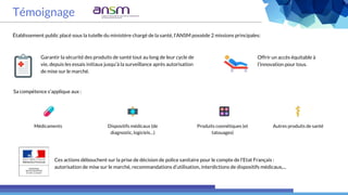 Témoignage
Établissement public placé sous la tutelle du ministère chargé de la santé, l’ANSM possède 2 missions principales:
Sa compétence s’applique aux :
Ces actions débouchent sur la prise de décision de police sanitaire pour le compte de l’Etat Français :
autorisation de mise sur le marché, recommandations d’utilisation, interdictions de dispositifs médicaux,...
Offrir un accès équitable à
l’innovation pour tous.
Garantir la sécurité des produits de santé tout au long de leur cycle de
vie, depuis les essais initiaux jusqu’à la surveillance après autorisation
de mise sur le marché.
Médicaments Dispositifs médicaux (de
diagnostic, logiciels…)
Produits cosmétiques (et
tatouages)
Autres produits de santé
 