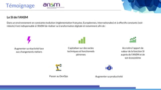 Témoignage
Le SI de l’ANSM
Dans un environnement en constante évolution (réglementation française, Européennes, Internationales) et à effectifs constants (voir
réduits) il est indispensable à l’ANSM de réaliser sa transformation digitale et notamment afin de :
Augmenter sa réactivité face
aux changements métiers
Passer au DevOps
Capitaliser sur des socles
techniques et fonctionnels
pérennes
Augmenter sa productivité
Accroître l’apport de
valeur de la fonction SI
auprès de l’ANSM et de
son écosystème
 