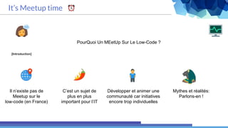 [Introduction]
PourQuoi Un MEetUp Sur Le Low-Code ?
It’s Meetup time
Il n’existe pas de
Meetup sur le
low-code (en France)
C’est un sujet de
plus en plus
important pour l’IT
Mythes et réalités:
Parlons-en !
Développer et animer une
communauté car initiatives
encore trop individuelles
 