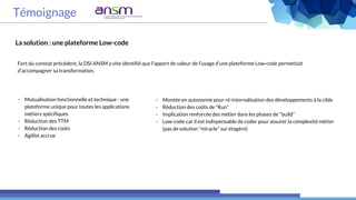 Témoignage
La solution : une plateforme Low-code
Fort du constat précédent, la DSI ANSM a vite identifié que l’apport de valeur de l’usage d’une plateforme Low-code permettait
d’accompagner sa transformation.
- Montée en autonomie pour ré-internalisation des développements à la cible
- Réduction des coûts de “Run”
- Implication renforcée des métier dans les phases de “build”
- Low-code car il est indispensable de coder pour assurer la complexité métier
(pas de solution “miracle” sur étagère)
- Mutualisation fonctionnelle et technique - une
plateforme unique pour toutes les applications
métiers spécifiques
- Réduction des TTM
- Réduction des coûts
- Agilité accrue
 
