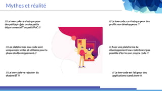 Mythes et réalité
// Le low-code, ce n’est que pour des
profils non développeurs //
// Le low-code ce n’est que pour
des petits projets ou des petits
départements IT ou petit PoC //
// Les plateformes low-code sont
uniquement utiles et utilisées pour la
phase de développement //
// Le low-code va rajouter du
shadow IT //
// Avec une plateforme de
développement low-code il n’est pas
possible d’écrire son propre code //
// Le low-code est fait pour des
applications stand alone //
 