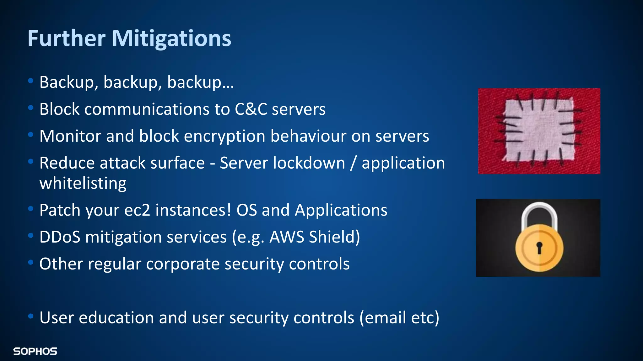 Further Mitigations
• Backup, backup, backup…
• Block communications to C&C servers
• Monitor and block encryption behaviour on servers
• Reduce attack surface - Server lockdown / application
whitelisting
• Patch your ec2 instances! OS and Applications
• DDoS mitigation services (e.g. AWS Shield)
• Other regular corporate security controls
• User education and user security controls (email etc)
 