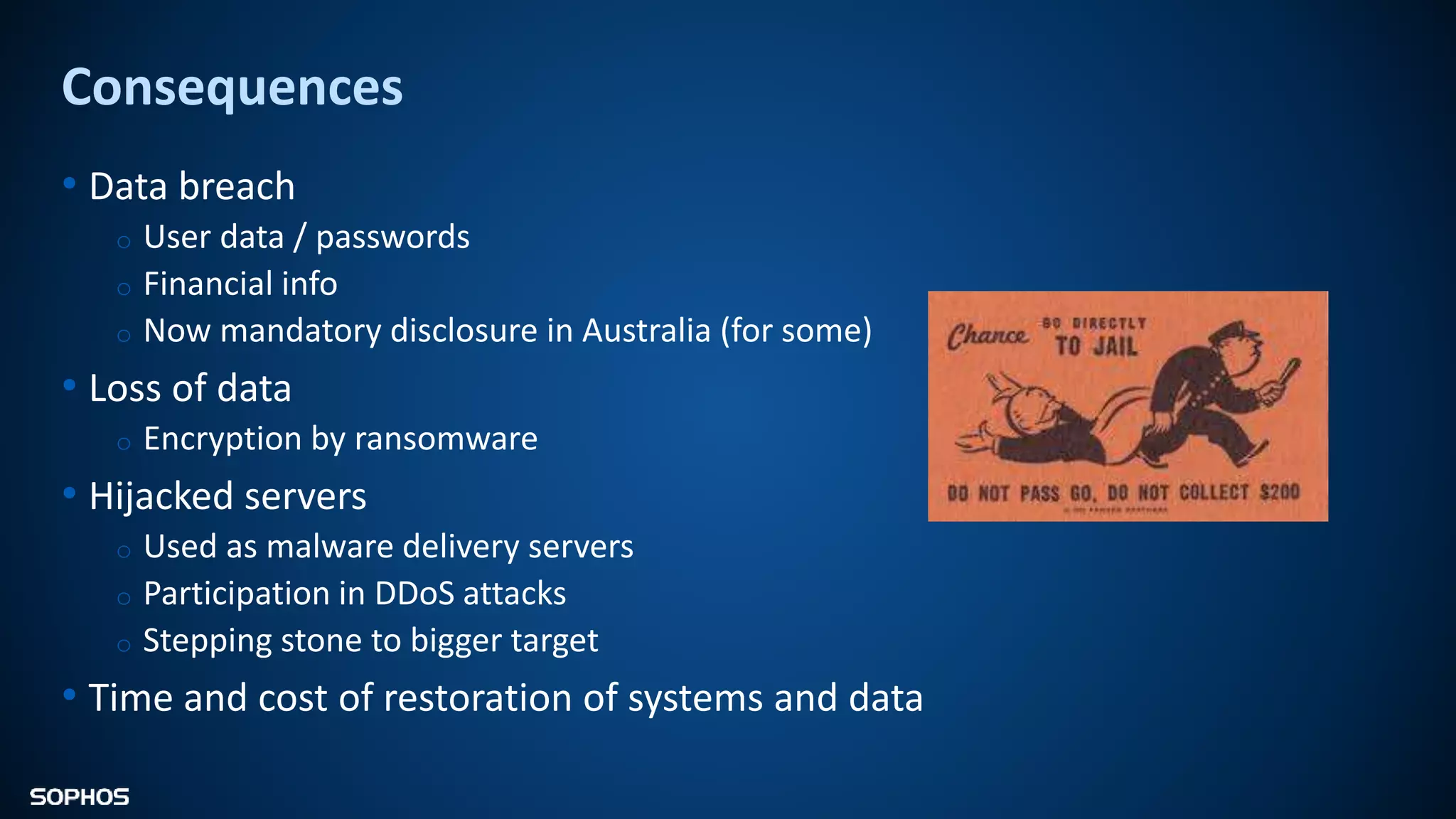 Consequences
• Data breach
o User data / passwords
o Financial info
o Now mandatory disclosure in Australia (for some)
• Loss of data
o Encryption by ransomware
• Hijacked servers
o Used as malware delivery servers
o Participation in DDoS attacks
o Stepping stone to bigger target
• Time and cost of restoration of systems and data
 