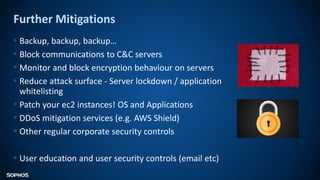 Further Mitigations
• Backup, backup, backup…
• Block communications to C&C servers
• Monitor and block encryption behaviour on servers
• Reduce attack surface - Server lockdown / application
whitelisting
• Patch your ec2 instances! OS and Applications
• DDoS mitigation services (e.g. AWS Shield)
• Other regular corporate security controls
• User education and user security controls (email etc)
 