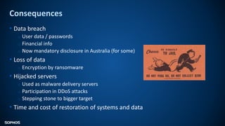 Consequences
• Data breach
o User data / passwords
o Financial info
o Now mandatory disclosure in Australia (for some)
• Loss of data
o Encryption by ransomware
• Hijacked servers
o Used as malware delivery servers
o Participation in DDoS attacks
o Stepping stone to bigger target
• Time and cost of restoration of systems and data
 