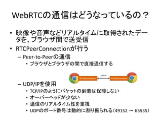 WebRTCの通信はどうなっているの？
• 映像や音声などリアルタイムに取得されたデー
タを、ブラウザ間で送受信
• RTCPeerConnectionが行う
– Peer-to-Peerの通信
• ブラウザとブラウザの間で直接通信する
– UDP/IPを使用
• TCP/IPのようにパケットの到着は保障しない
• オーバーヘッドが少ない
• 通信のリアルタイム性を重視
• UDPのポート番号は動的に割り振られる（49152 ～ 65535）
 