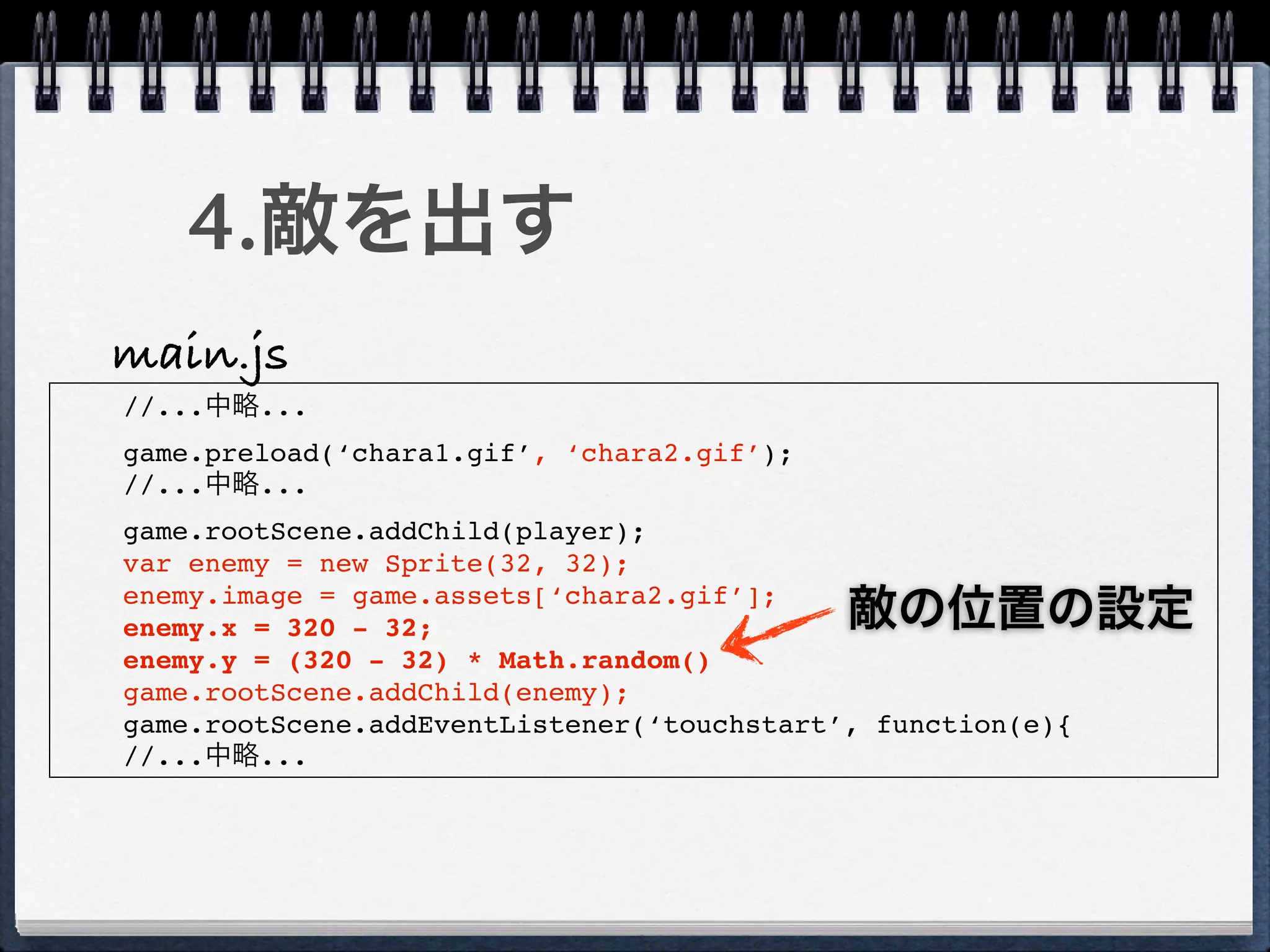 4.敵を出す
main.js
//...中略...
game.preload(‘chara1.gif’, ‘chara2.gif’);
//...中略...
game.rootScene.addChild(player);
var enemy = new Sprite(32, 32);
enemy.image = game.assets[‘chara2.gif’];
enemy.x = 320 - 32;                         敵の位置の設定
enemy.y = (320 - 32) * Math.random()
game.rootScene.addChild(enemy);
game.rootScene.addEventListener(‘touchstart’, function(e){
//...中略...
 